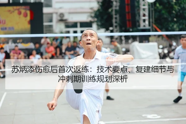 苏炳添伤愈后首次返练：技术要点、复建细节与冲刺期训练规划深析